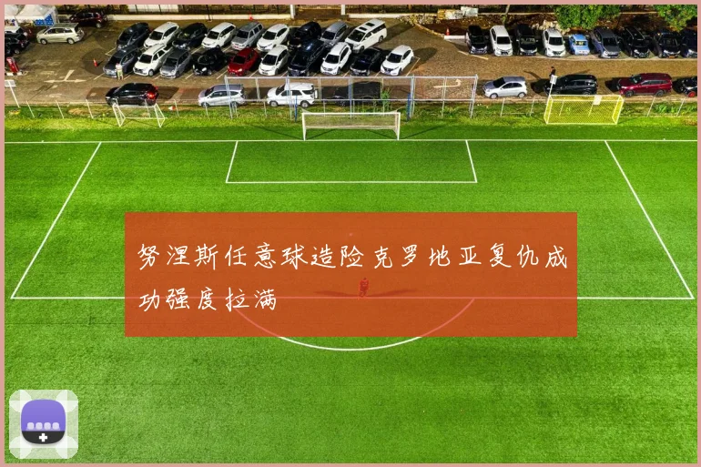 努涅斯任意球造险克罗地亚复仇成功强度拉满
