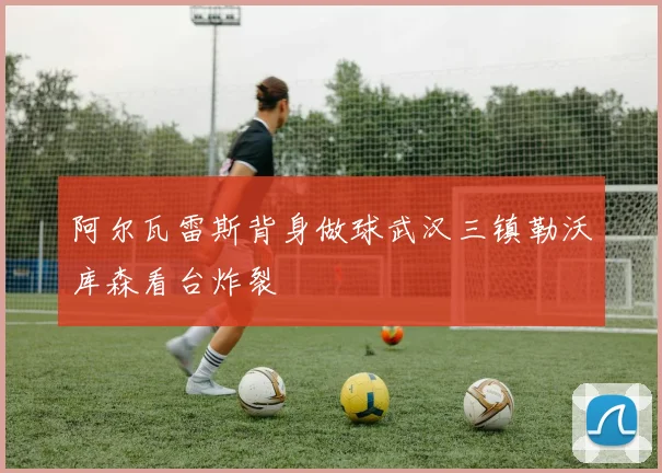 阿尔瓦雷斯背身做球武汉三镇勒沃库森看台炸裂