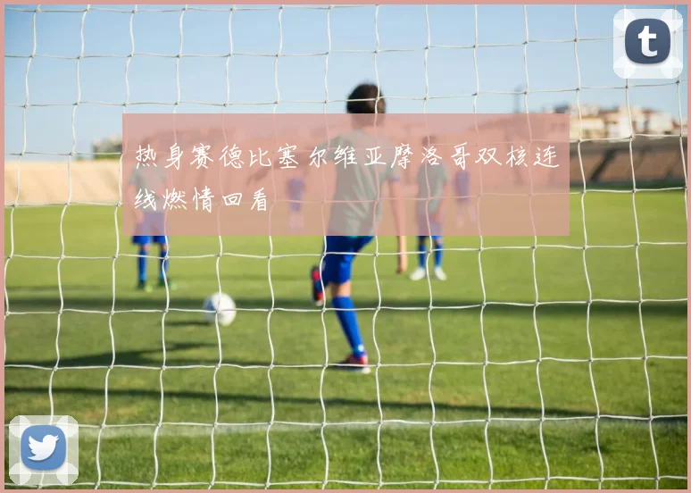 热身赛德比塞尔维亚摩洛哥双核连线燃情回看