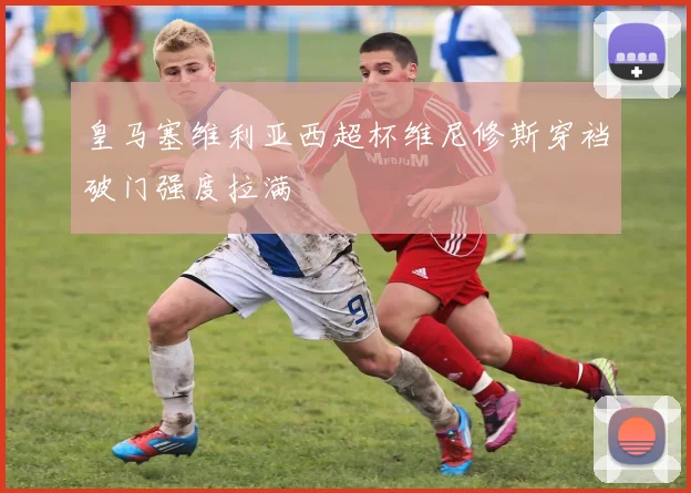 皇马塞维利亚西超杯维尼修斯穿裆破门强度拉满