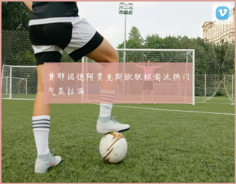 费耶诺德阿贾克斯欧联杯淘汰热门气氛拉满