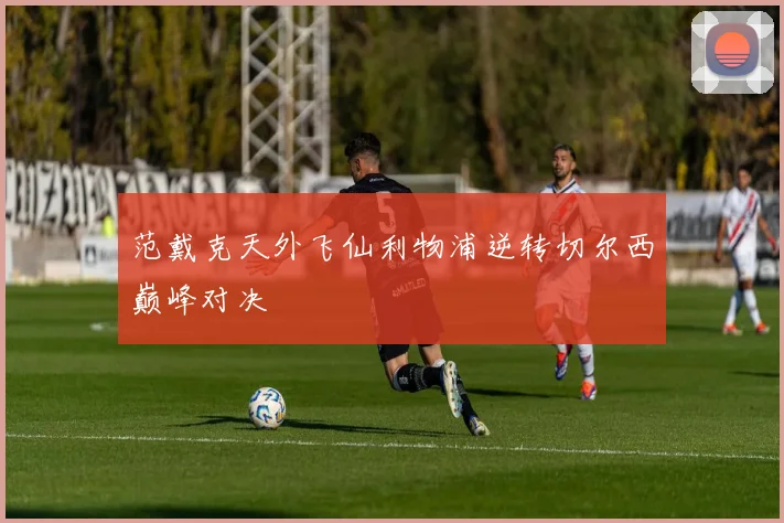 范戴克天外飞仙利物浦逆转切尔西巅峰对决