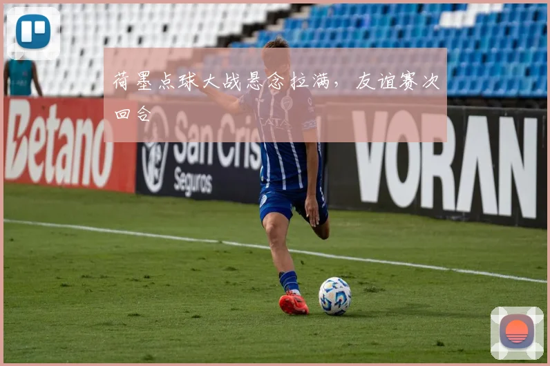 荷墨点球大战悬念拉满,友谊赛次回合