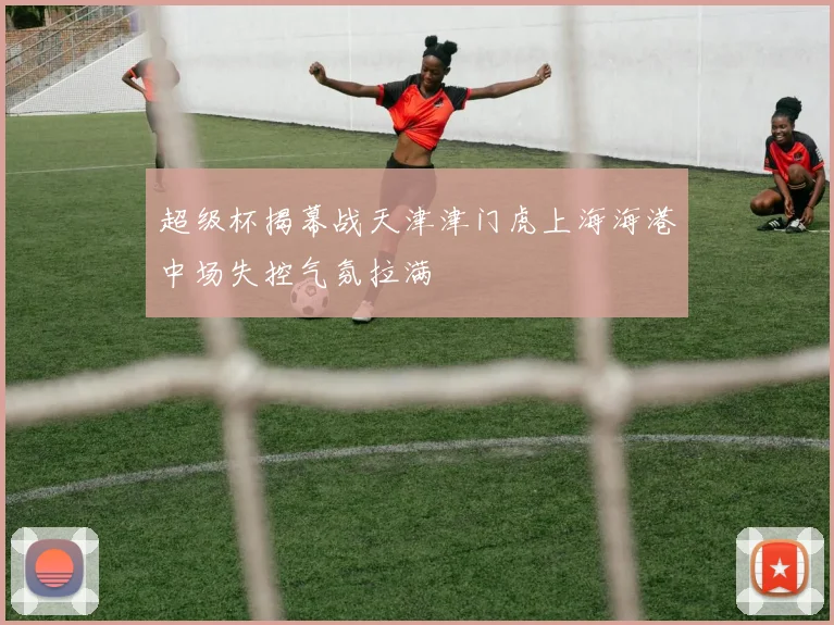 超级杯揭幕战天津津门虎上海海港中场失控气氛拉满