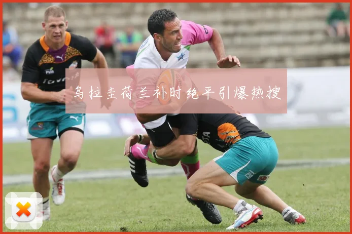 乌拉圭荷兰补时绝平引爆热搜
