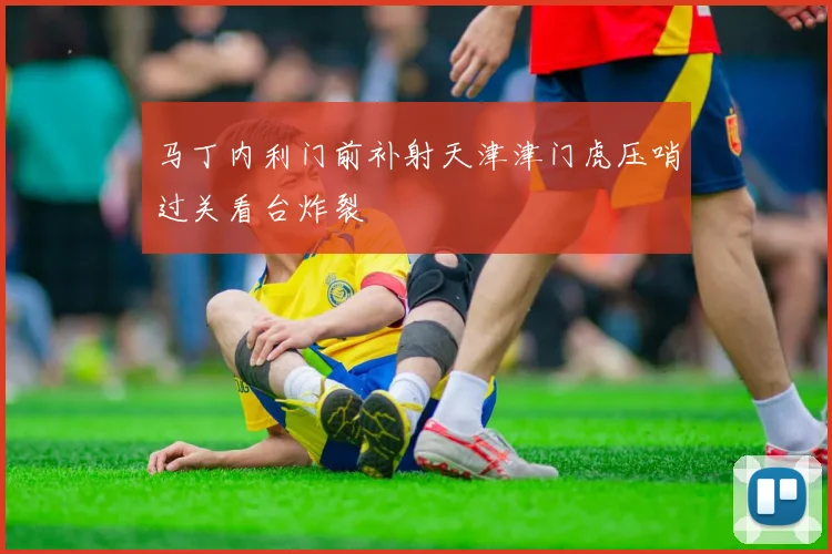 马丁内利门前补射天津津门虎压哨过关看台炸裂