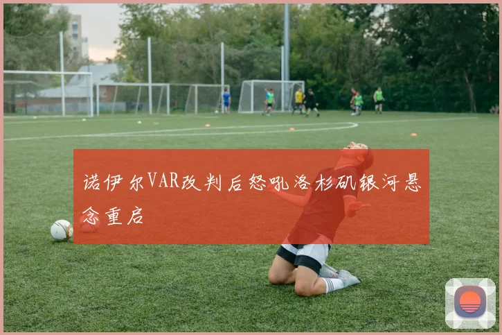 诺伊尔VAR改判后怒吼洛杉矶银河悬念重启