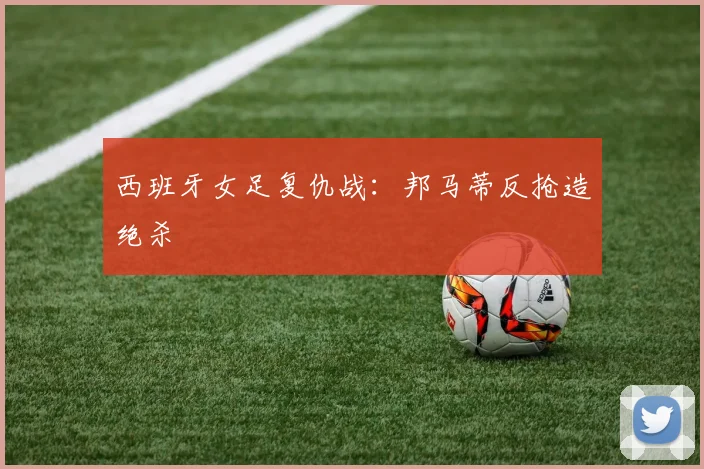 西班牙女足复仇战：邦马蒂反抢造绝杀