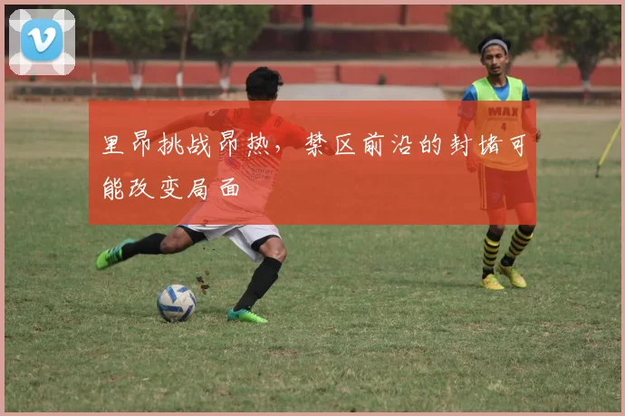里昂挑战昂热，禁区前沿的封堵可能改变局面