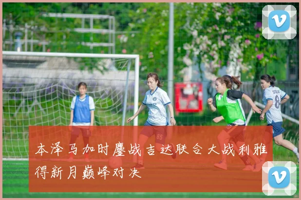 本泽马加时鏖战吉达联合大战利雅得新月巅峰对决