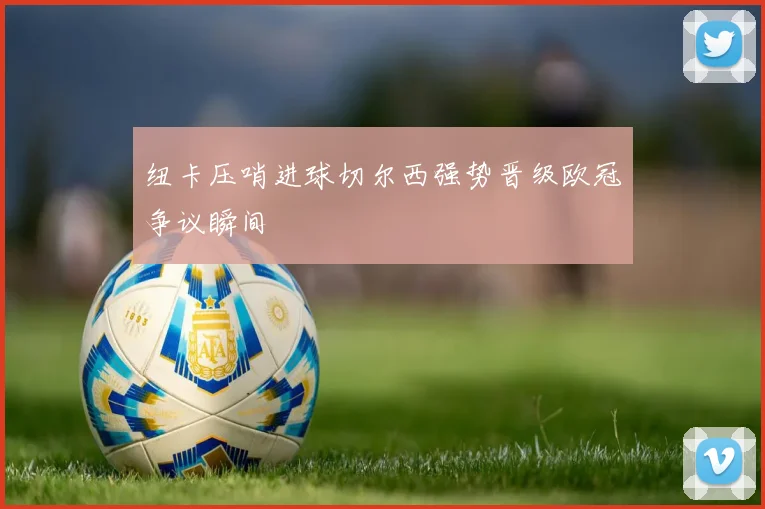 纽卡压哨进球切尔西强势晋级欧冠争议瞬间