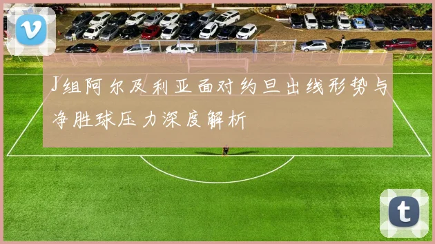 J组阿尔及利亚面对约旦出线形势与净胜球压力深度解析