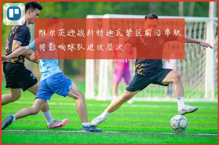 维尔茨迎战科特迪瓦禁区前沿串联将影响球队进攻层次