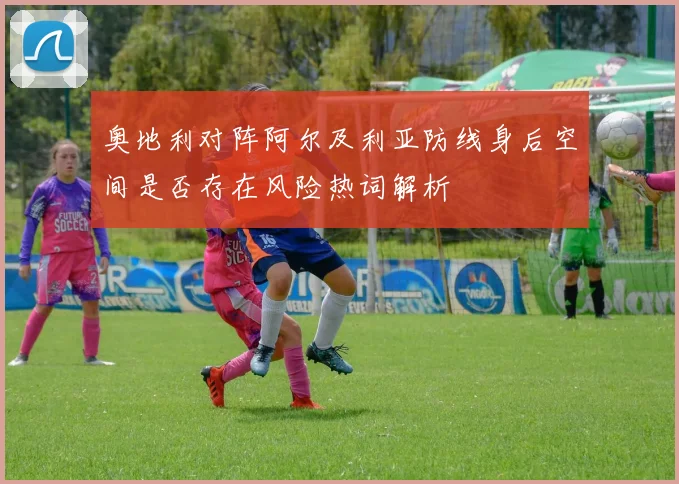 奥地利对阵阿尔及利亚防线身后空间是否存在风险热词解析