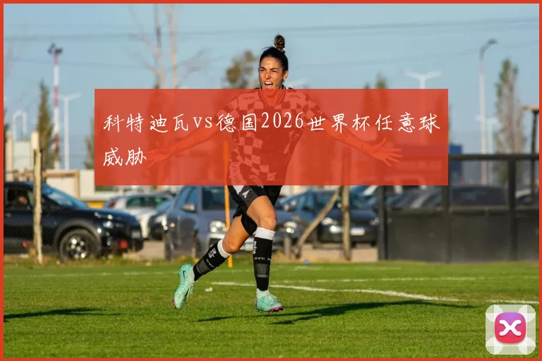 科特迪瓦vs德国2026世界杯任意球威胁