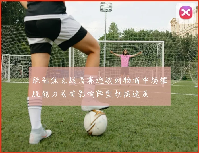 欧冠焦点战马赛迎战利物浦中场摆脱能力或将影响阵型切换速度