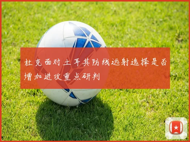 杜克面对土耳其防线远射选择是否增加进攻重点研判