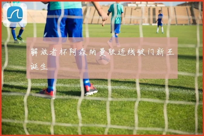 解放者杯阿森纳曼联连线破门新王诞生