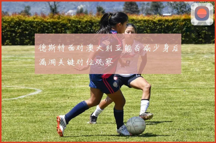 德斯特面对澳大利亚能否减少身后漏洞关键对位观察