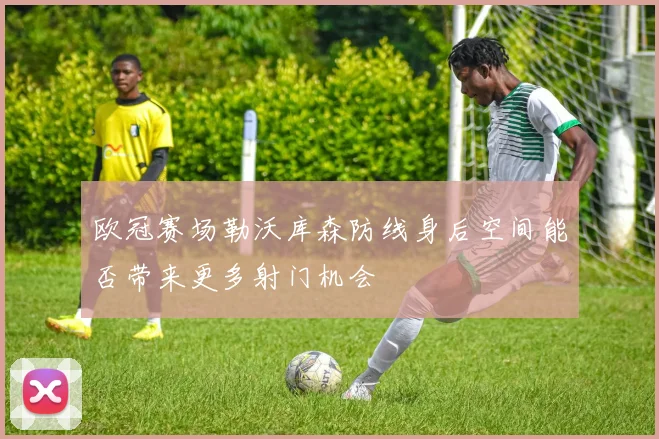 欧冠赛场勒沃库森防线身后空间能否带来更多射门机会