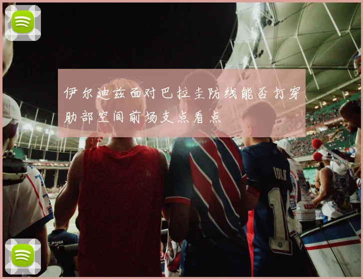 伊尔迪兹面对巴拉圭防线能否打穿肋部空间前场支点看点