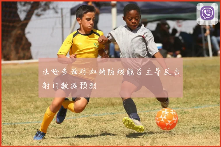 法哈多面对加纳防线能否主导反击射门数据预测