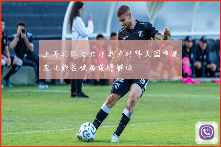 土耳其队恰尔汗奥卢对阵美国节奏变化能否破局前瞻解读