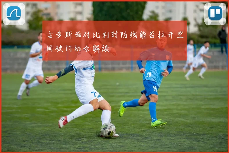 古多斯面对比利时防线能否拉开空间破门机会解读