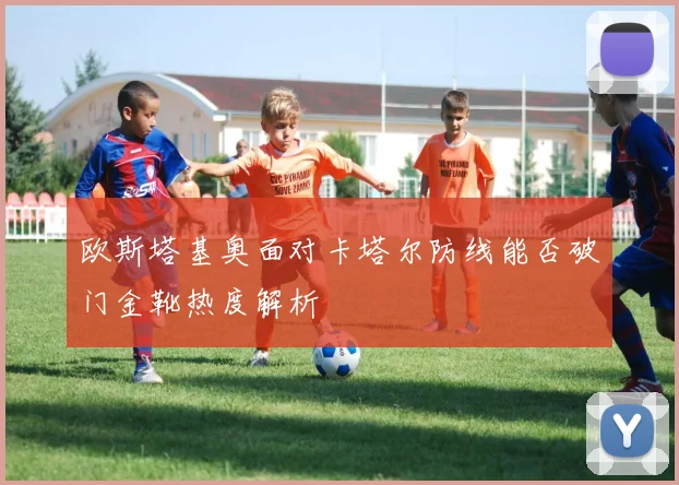 欧斯塔基奥面对卡塔尔防线能否破门金靴热度解析