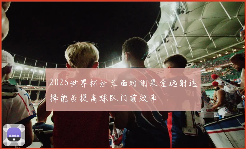 2026世界杯杜兰面对刚果金远射选择能否提高球队门前效率