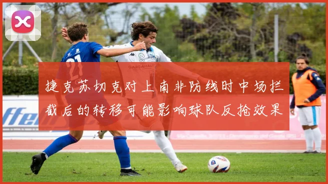 捷克苏切克对上南非防线时中场拦截后的转移可能影响球队反抢效果