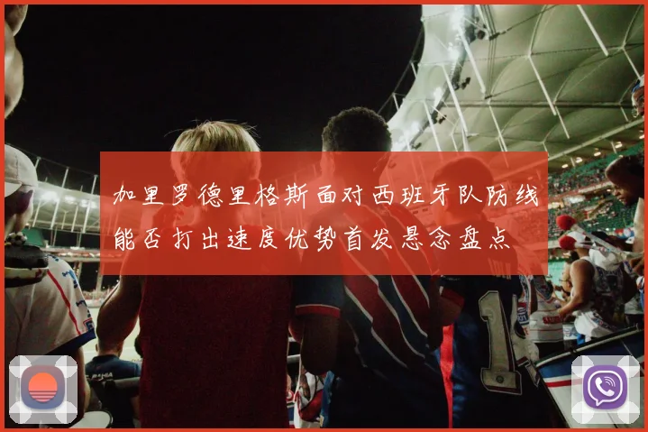 加里罗德里格斯面对西班牙队防线能否打出速度优势首发悬念盘点