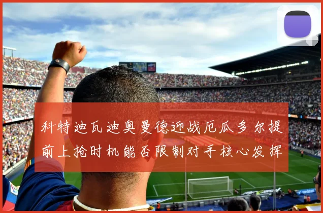 科特迪瓦迪奥曼德迎战厄瓜多尔提前上抢时机能否限制对手核心发挥