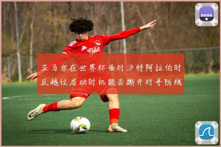 亚马尔在世界杯面对沙特阿拉伯时反越位启动时机能否撕开对手防线