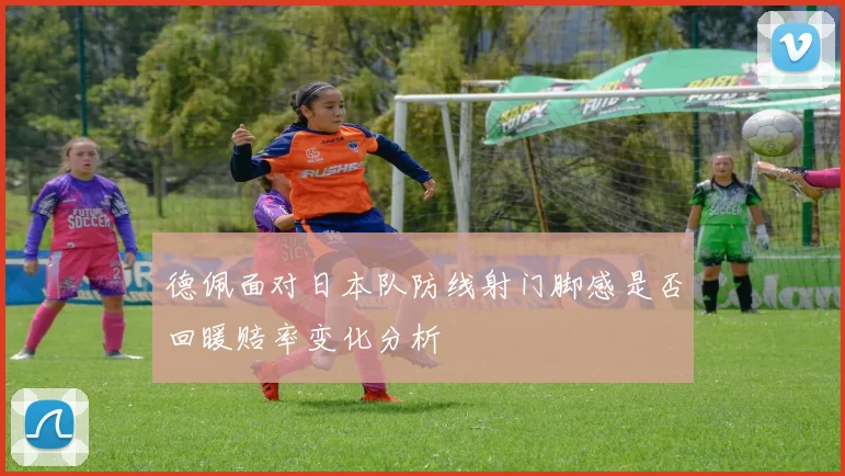 德佩面对日本队防线射门脚感是否回暖赔率变化分析