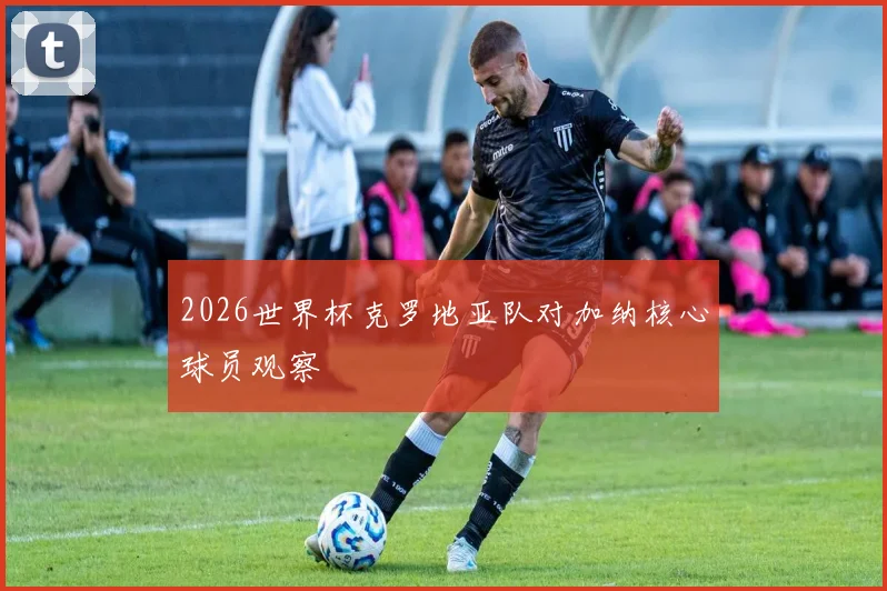 2026世界杯克罗地亚队对加纳核心球员观察