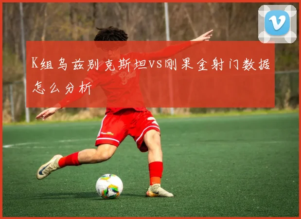 K组乌兹别克斯坦vs刚果金射门数据怎么分析