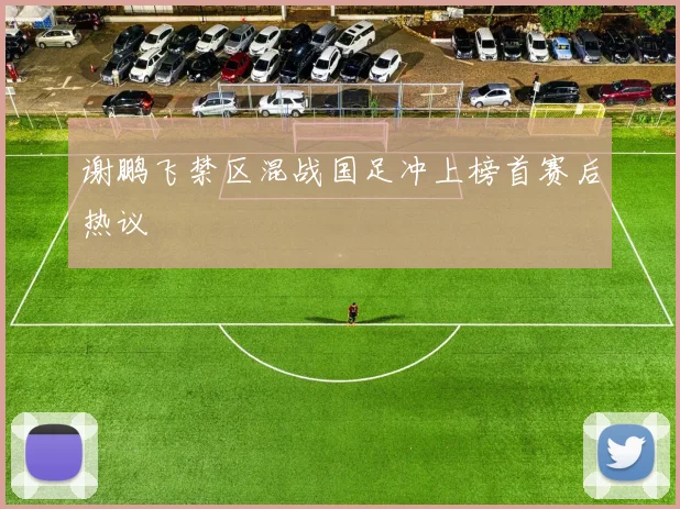 谢鹏飞禁区混战国足冲上榜首赛后热议